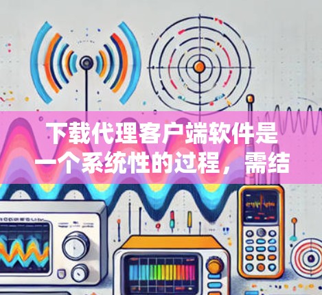 下载代理客户端软件是一个系统性的过程，需结合多个步骤和操作才能成功。以下是一个清晰的步骤指南，帮助您顺利下载和安装代理客户端软件