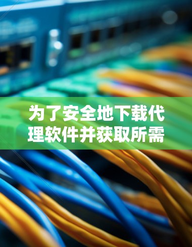 为了安全地下载代理软件并获取所需资源，以下是一个清晰的步骤指南