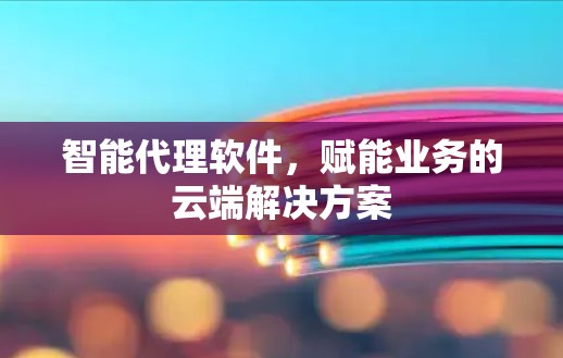 智能代理软件，赋能业务的云端解决方案