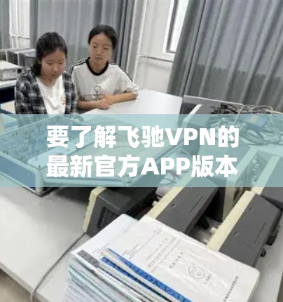 要了解飞驰VPN的最新官方APP版本，可以按照以下步骤进行