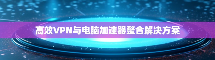 高效VPN与电脑加速器整合解决方案