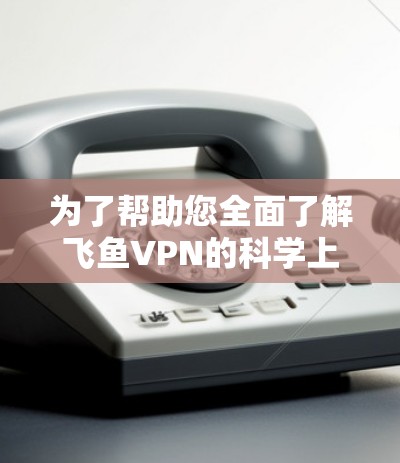 为了帮助您全面了解飞鱼VPN的科学上网体验，以下是对您可能关心的问题的详细解答