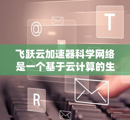 飞跃云加速器科学网络是一个基于云计算的生态系统，旨在利用云资源加速科学计算任务。以下是对该网络的详细介绍