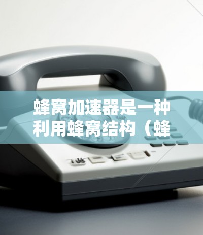 蜂窝加速器是一种利用蜂窝结构（蜂窝状孔洞结构）来解决特定物理问题的创新技术，主要应用于信号传输、材料科学和能量传输等领域。以下是对其功能和应用的详细分析