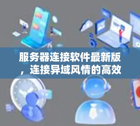 服务器连接软件最新版，连接异域风情的高效纽带