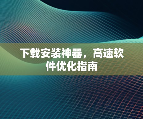 下载安装神器，高速软件优化指南