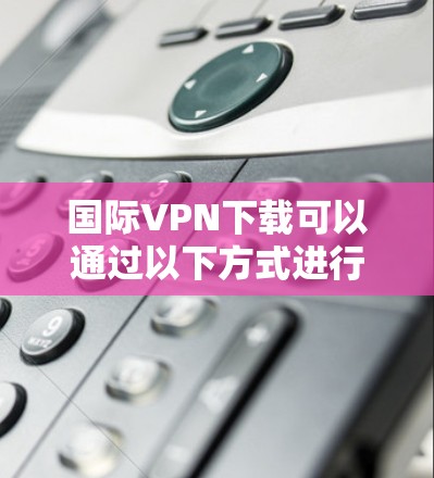 国际VPN下载可以通过以下方式进行 国际VPN下载可以通过以下方式进行