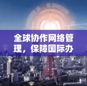 全球协作网络管理,保障国际办公的高效与安全 全球协作网络管理,保障国际办公的高效与安全