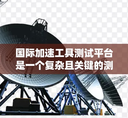 国际加速工具测试平台是一个复杂且关键的测试系统，主要用于评估车辆在紧急情况下的性能和稳定性。以下是对该测试过程的总结