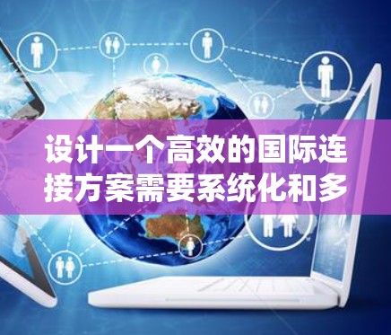 设计一个高效的国际连接方案需要系统化和多维度的考虑。以下是一个综合的步骤指南，帮助您规划和实施