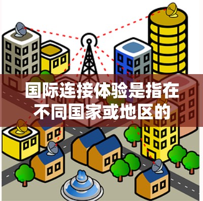 国际连接体验是指在不同国家或地区的使用网络时的网络环境和实际连接情况。由于不同国家的互联网服务标准、网络设备、网络覆盖范围、设备兼容性等因素可能存在差异，因此使用国际连接体验时需要仔细考虑以下因素