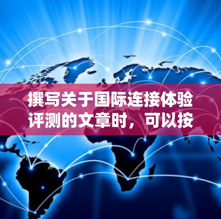 撰写关于国际连接体验评测的文章时，可以按照以下步骤进行系统化地组织内容