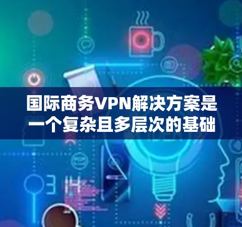 国际商务VPN解决方案是一个复杂且多层次的基础设施，旨在为跨国企业提供加密传输和安全访问的环境。以下是对该领域解决方案的详细分析和总结