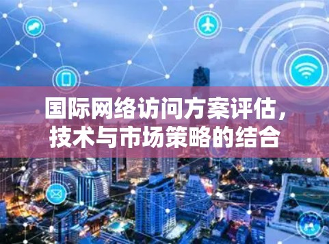 国际网络访问方案评估，技术与市场策略的结合