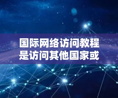 国际网络访问教程是访问其他国家或地区的网络工具，涉及多个步骤和注意事项。以下是教程的总结