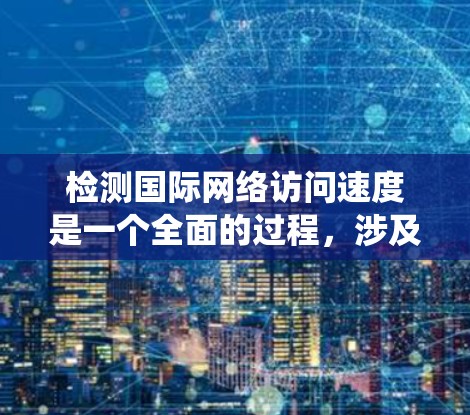 检测国际网络访问速度是一个全面的过程，涉及测试设备、参数设置、结果分析以及优化措施。以下是一个清晰的步骤指南，帮助您系统地进行国际网络访问速度的检测和优化