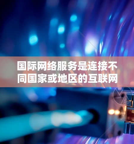 国际网络服务是连接不同国家或地区的互联网设备，基于HTTP协议，允许用户访问全球范围内的互联网资源。以下是对国际网络服务的详细分析