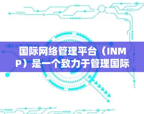 国际网络管理平台（INMP）是一个致力于管理国际网络设备的平台，旨在为全球用户提供统一的网络服务和管理能力。以下是对这个平台的详细介绍