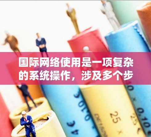 国际网络使用是一项复杂的系统操作，涉及多个步骤和潜在的问题。以下是一个清晰、有条理的指南，帮助您系统地使用国际网络服务