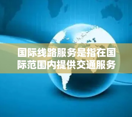 国际线路服务是指在国际范围内提供交通服务的网络体系，涵盖铁路、航空、公路等多个领域。以下是对国际线路服务的详细分析和建议