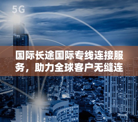 国际长途国际专线连接服务，助力全球客户无缝连接