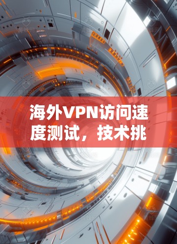 海外VPN访问速度测试，技术挑战与应对策略