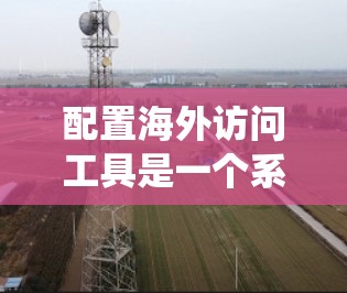 配置海外访问工具是一个系统化的过程，确保工具高效、安全地支持工作需求。以下是一个系统化的教程指南，帮助你配置海外访问工具