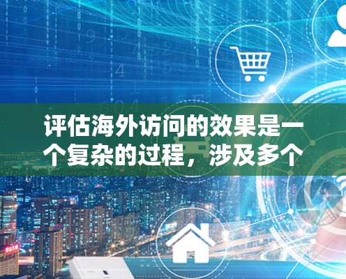 评估海外访问的效果是一个复杂的过程，涉及多个方面，包括内容的质量、传播的范围和影响、参与者的反馈以及社区的反应等等。以下是一些关键点和建议，帮助你全面评估海外访问的成效