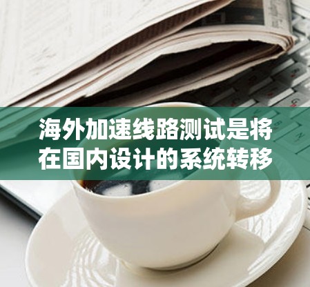 海外加速线路测试是将在国内设计的系统转移到海外环境进行性能评估和优化的过程。以下是对该过程的详细总结