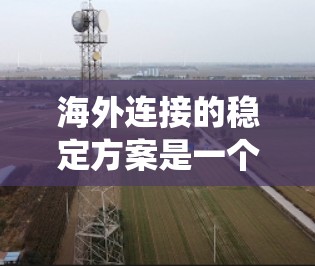海外连接的稳定方案是一个全面的系统工程，涉及多个关键领域，以下是对该方案的分步说明